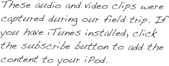 These audio and video clips were captured during our field trip. If you have iTunes installed, click the subscribe button to add the content to your iPod.