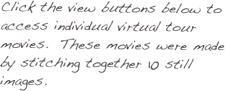 Click the view buttons below to access individual virtual tour movies.  These movies were made by stitching together 10 still images.